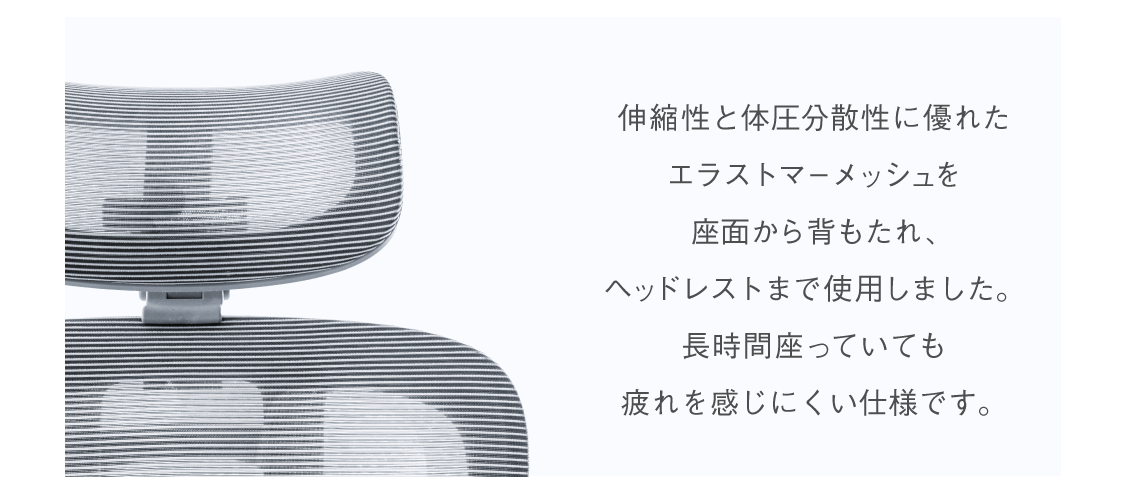 伸縮性と体圧分散性に優れたエクストラマーメッシュを座面から背もたれ、ヘッドレストまで使用しました。長時間座っていても疲れを感じにくい仕様です。